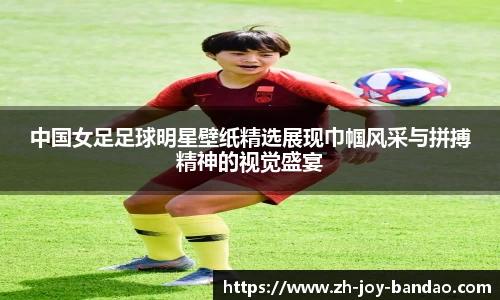中国女足足球明星壁纸精选展现巾帼风采与拼搏精神的视觉盛宴